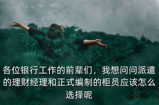 各位銀行工作的前輩們，我想問問派遣的理財經(jīng)理和正式編制的柜員應該怎么選擇呢
