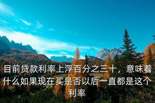 目前貸款利率上浮百分之三十，意味著什么如果現(xiàn)在買是否以后一直都是這個利率