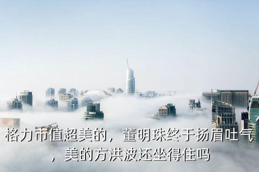 格力市值超美的，董明珠終于揚(yáng)眉吐氣，美的方洪波還坐得住嗎