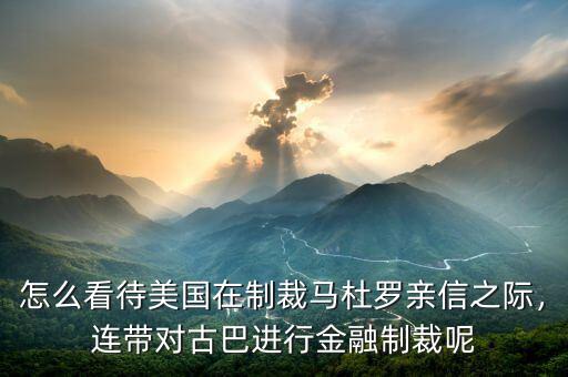 怎么看待美國在制裁馬杜羅親信之際，連帶對古巴進(jìn)行金融制裁呢