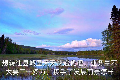 想轉(zhuǎn)讓縣城里天天快遞代理，業(yè)務(wù)量不大要二十多萬，接手了發(fā)展前景怎樣