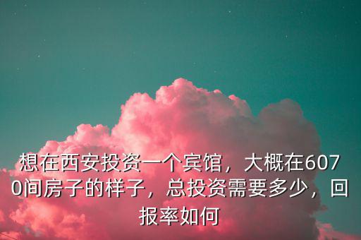 想在西安投資一個賓館，大概在6070間房子的樣子，總投資需要多少，回報率如何
