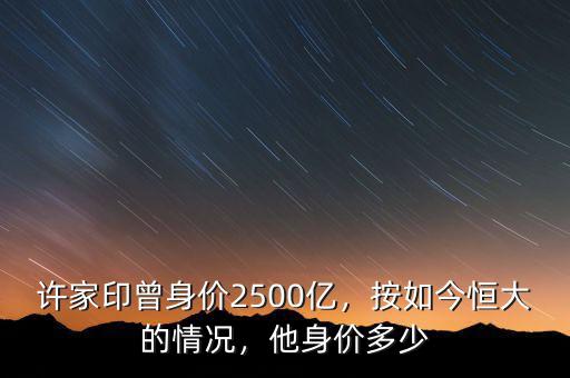 許家印曾身價2500億，按如今恒大的情況，他身價多少