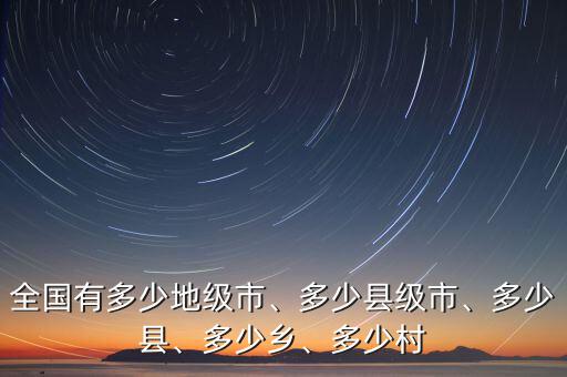 全國有多少地級市、多少縣級市、多少縣、多少鄉(xiāng)、多少村