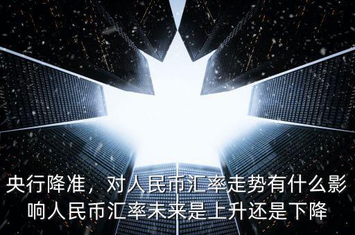 央行降準，對人民幣匯率走勢有什么影響人民幣匯率未來是上升還是下降