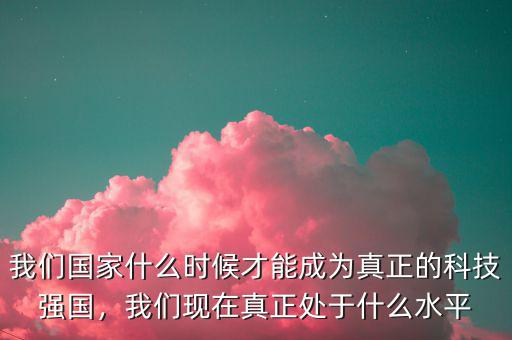 我們國(guó)家什么時(shí)候才能成為真正的科技強(qiáng)國(guó)，我們現(xiàn)在真正處于什么水平