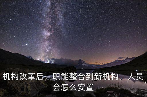機構(gòu)改革后，職能整合到新機構(gòu)，人員會怎么安置