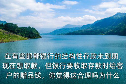 在有些邯鄲銀行的結(jié)構(gòu)性存款未到期，現(xiàn)在想取款，但銀行要收取存款時(shí)給客戶的贈(zèng)品錢，你覺得這合理嗎為什么