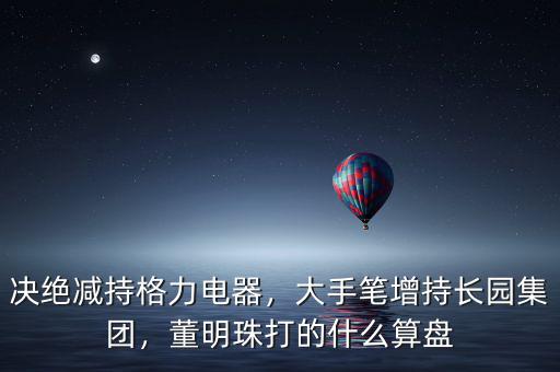 決絕減持格力電器，大手筆增持長園集團(tuán)，董明珠打的什么算盤