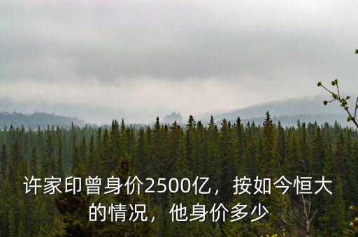 許家印曾身價(jià)2500億，按如今恒大的情況，他身價(jià)多少