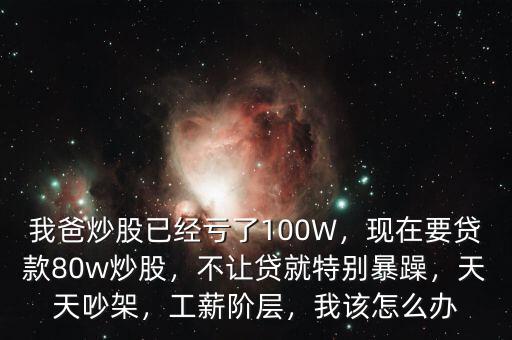 我爸炒股已經(jīng)虧了100W，現(xiàn)在要貸款80w炒股，不讓貸就特別暴躁，天天吵架，工薪階層，我該怎么辦