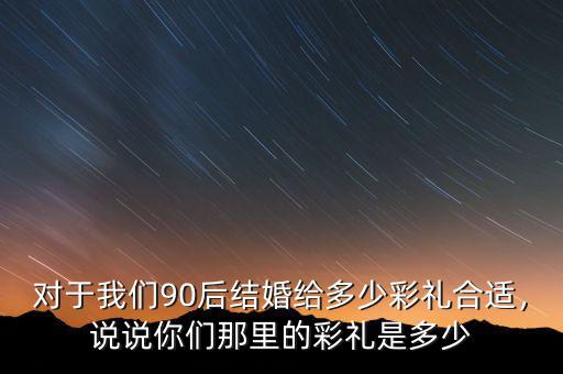 對(duì)于我們90后結(jié)婚給多少彩禮合適，說(shuō)說(shuō)你們那里的彩禮是多少