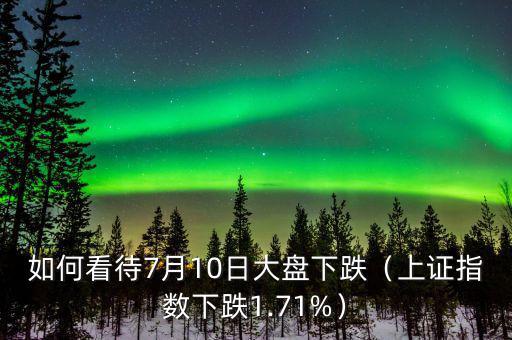 如何看待7月10日大盤下跌（上證指數下跌1.71%）