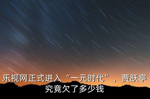 樂視網(wǎng)正式進(jìn)入“一元時(shí)代”，賈躍亭究竟欠了多少錢