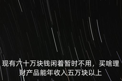 現(xiàn)有六十萬塊錢閑著暫時(shí)不用，買啥理財(cái)產(chǎn)品能年收入五萬塊以上