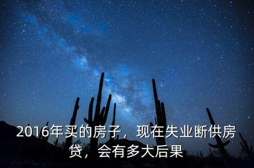 2016年買的房子，現(xiàn)在失業(yè)斷供房貸，會有多大后果