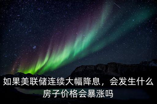 如果美聯(lián)儲連續(xù)大幅降息，會發(fā)生什么房子價格會暴漲嗎