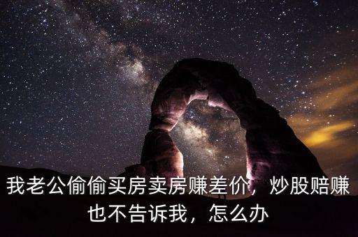 我老公偷偷買(mǎi)房賣(mài)房賺差價(jià)，炒股賠賺也不告訴我，怎么辦