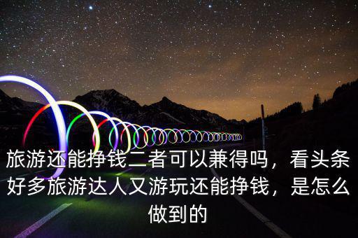 旅游還能掙錢二者可以兼得嗎，看頭條好多旅游達(dá)人又游玩還能掙錢，是怎么做到的
