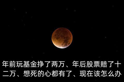 年前玩基金掙了兩萬(wàn)、年后股票賠了十二萬(wàn)、想死的心都有了、現(xiàn)在該怎么辦