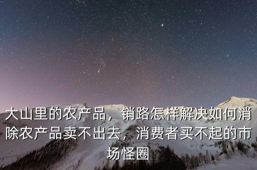 大山里的農(nóng)產(chǎn)品，銷路怎樣解決如何消除農(nóng)產(chǎn)品賣不出去，消費(fèi)者買不起的市場(chǎng)怪圈