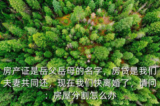 房產(chǎn)證是岳父岳母的名字，房貸是我們夫妻共同還，現(xiàn)在我們快離婚了，請問：房屋分割怎么辦