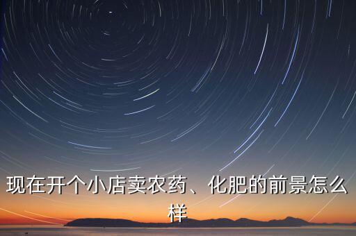 現(xiàn)在開個小店賣農(nóng)藥、化肥的前景怎么樣