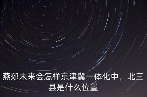 燕郊未來(lái)會(huì)怎樣京津冀一體化中，北三縣是什么位置