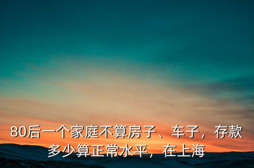 80后一個(gè)家庭不算房子、車子，存款多少算正常水平，在上海