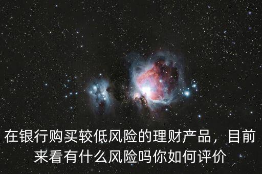 在銀行購買較低風(fēng)險的理財(cái)產(chǎn)品，目前來看有什么風(fēng)險嗎你如何評價