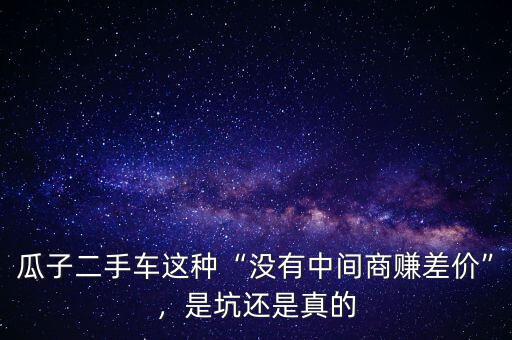 瓜子二手車這種“沒有中間商賺差價”，是坑還是真的