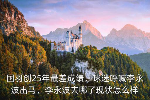 國(guó)羽創(chuàng)25年最差成績(jī)，球迷呼喊李永波出馬，李永波去哪了現(xiàn)狀怎么樣
