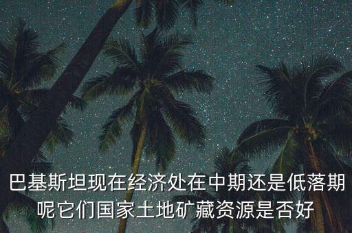 巴基斯坦現(xiàn)在經濟處在中期還是低落期呢它們國家土地礦藏資源是否好