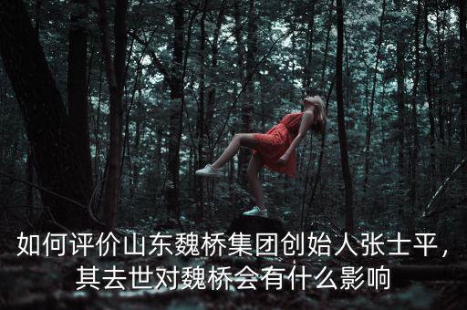 如何評(píng)價(jià)山東魏橋集團(tuán)創(chuàng)始人張士平，其去世對(duì)魏橋會(huì)有什么影響