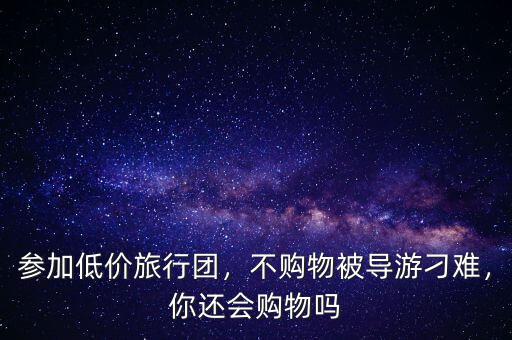 參加低價旅行團(tuán)，不購物被導(dǎo)游刁難，你還會購物嗎