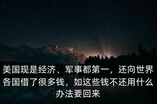 美國現(xiàn)是經(jīng)濟(jì)、軍事都第一，還向世界各國借了很多錢，如這些錢不還用什么辦法要回來