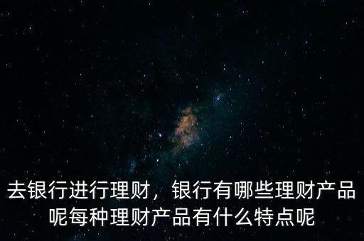 去銀行進(jìn)行理財，銀行有哪些理財產(chǎn)品呢每種理財產(chǎn)品有什么特點呢