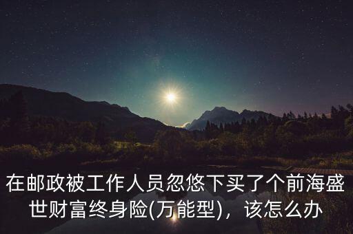 在郵政被工作人員忽悠下買了個(gè)前海盛世財(cái)富終身險(xiǎn)(萬能型)，該怎么辦