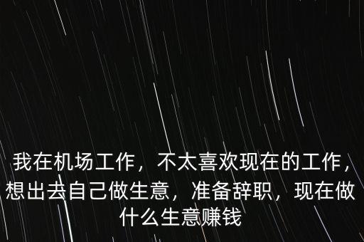 我在機場工作，不太喜歡現(xiàn)在的工作，想出去自己做生意，準備辭職，現(xiàn)在做什么生意賺錢