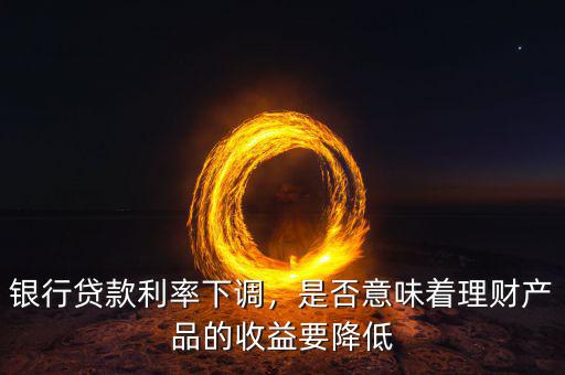銀行貸款利率下調(diào)，是否意味著理財(cái)產(chǎn)品的收益要降低
