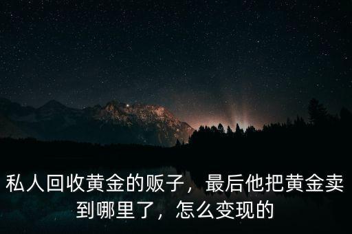 私人回收黃金的販子，最后他把黃金賣到哪里了，怎么變現(xiàn)的