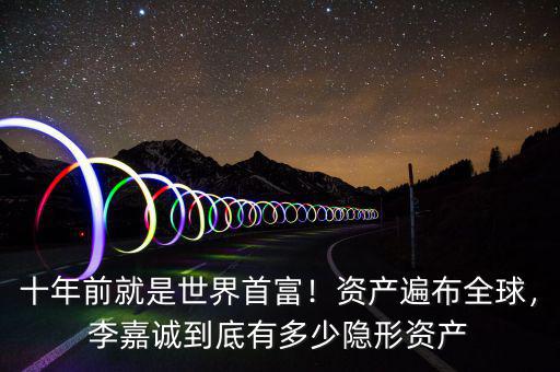 十年前就是世界首富！資產遍布全球，李嘉誠到底有多少隱形資產