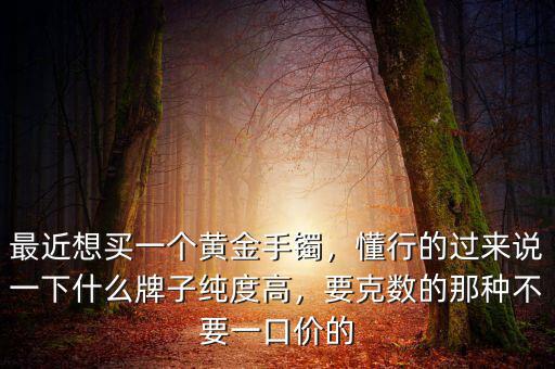 最近想買一個黃金手鐲，懂行的過來說一下什么牌子純度高，要克數(shù)的那種不要一口價的