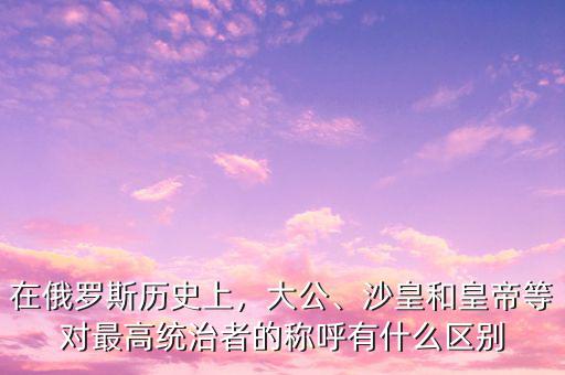 在俄羅斯歷史上，大公、沙皇和皇帝等對最高統(tǒng)治者的稱呼有什么區(qū)別
