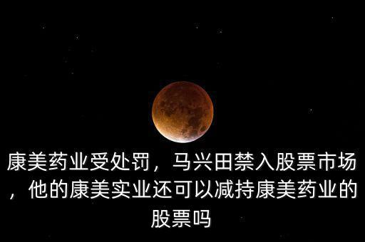 康美藥業(yè)受處罰，馬興田禁入股票市場(chǎng)，他的康美實(shí)業(yè)還可以減持康美藥業(yè)的股票嗎