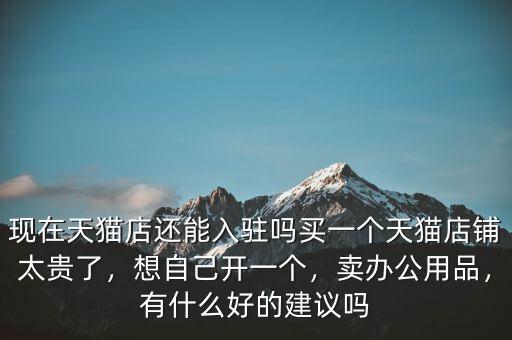 現(xiàn)在天貓店還能入駐嗎買(mǎi)一個(gè)天貓店鋪太貴了，想自己開(kāi)一個(gè)，賣(mài)辦公用品，有什么好的建議嗎