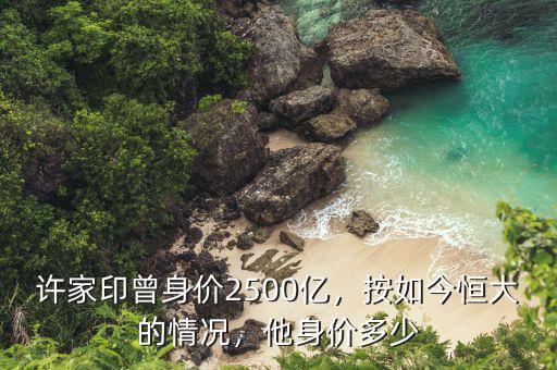 許家印曾身價(jià)2500億，按如今恒大的情況，他身價(jià)多少