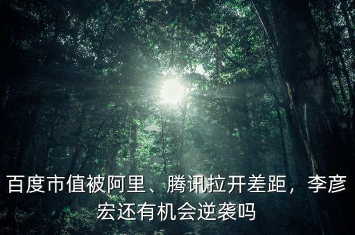 百度市值被阿里、騰訊拉開差距，李彥宏還有機會逆襲嗎
