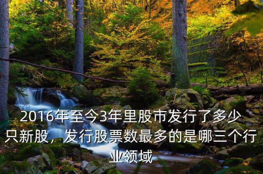 2016年至今3年里股市發(fā)行了多少只新股，發(fā)行股票數(shù)最多的是哪三個行業(yè)領域