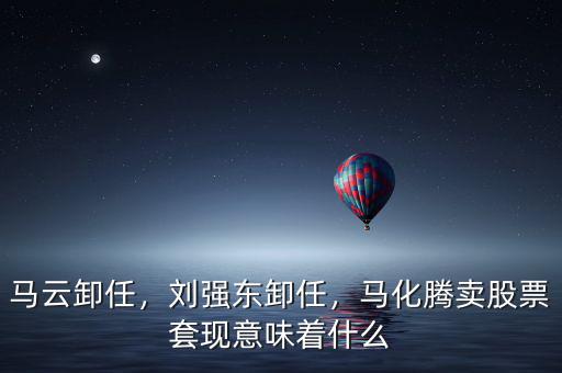 馬云卸任，劉強東卸任，馬化騰賣股票套現(xiàn)意味著什么